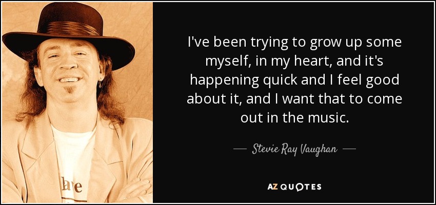 I've been trying to grow up some myself, in my heart, and it's happening quick and I feel good about it, and I want that to come out in the music. - Stevie Ray Vaughan