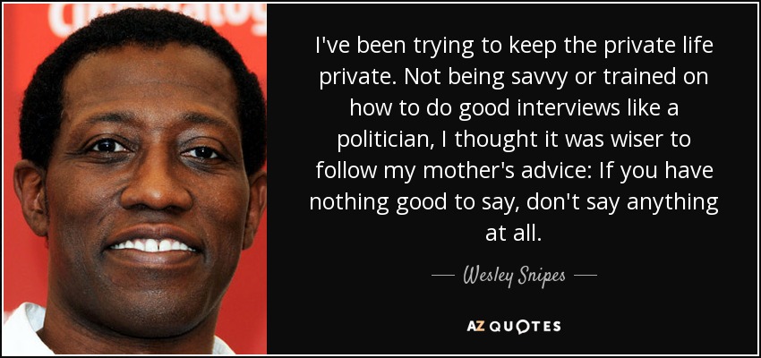 I've been trying to keep the private life private. Not being savvy or trained on how to do good interviews like a politician, I thought it was wiser to follow my mother's advice: If you have nothing good to say, don't say anything at all. - Wesley Snipes