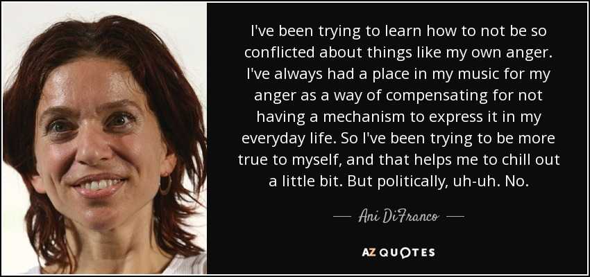 I've been trying to learn how to not be so conflicted about things like my own anger. I've always had a place in my music for my anger as a way of compensating for not having a mechanism to express it in my everyday life. So I've been trying to be more true to myself, and that helps me to chill out a little bit. But politically, uh-uh. No. - Ani DiFranco