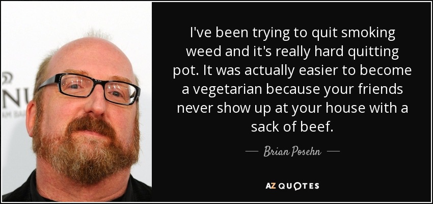 I've been trying to quit smoking weed and it's really hard quitting pot. It was actually easier to become a vegetarian because your friends never show up at your house with a sack of beef. - Brian Posehn