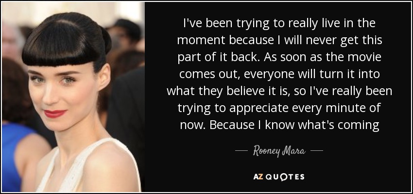 I've been trying to really live in the moment because I will never get this part of it back. As soon as the movie comes out, everyone will turn it into what they believe it is, so I've really been trying to appreciate every minute of now. Because I know what's coming - Rooney Mara