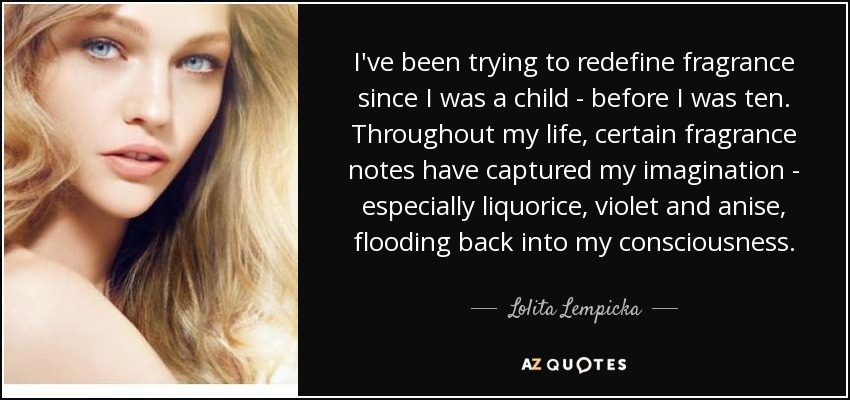 I've been trying to redefine fragrance since I was a child - before I was ten. Throughout my life, certain fragrance notes have captured my imagination - especially liquorice, violet and anise, flooding back into my consciousness. - Lolita Lempicka