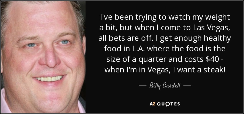 I've been trying to watch my weight a bit, but when I come to Las Vegas, all bets are off. I get enough healthy food in L.A. where the food is the size of a quarter and costs $40 - when I'm in Vegas, I want a steak! - Billy Gardell