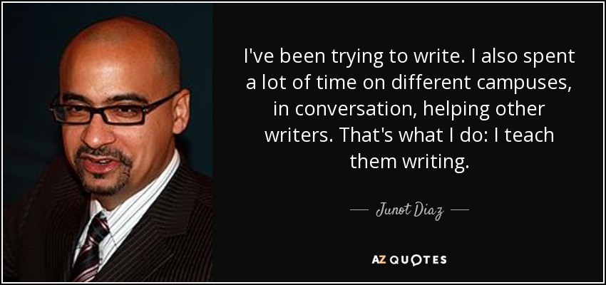 I've been trying to write. I also spent a lot of time on different campuses, in conversation, helping other writers. That's what I do: I teach them writing. - Junot Diaz