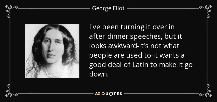 I've been turning it over in after-dinner speeches, but it looks awkward-it's not what people are used to-it wants a good deal of Latin to make it go down. - George Eliot