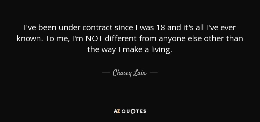 I've been under contract since I was 18 and it's all I've ever known. To me, I'm NOT different from anyone else other than the way I make a living. - Chasey Lain