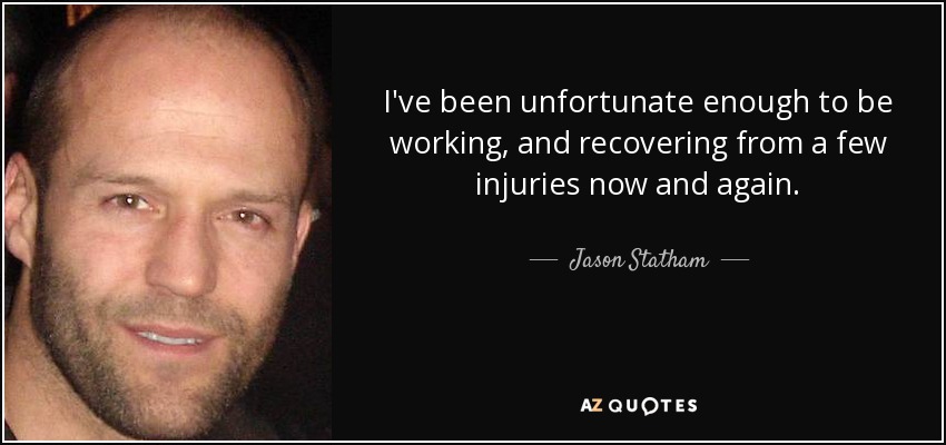 I've been unfortunate enough to be working, and recovering from a few injuries now and again. - Jason Statham