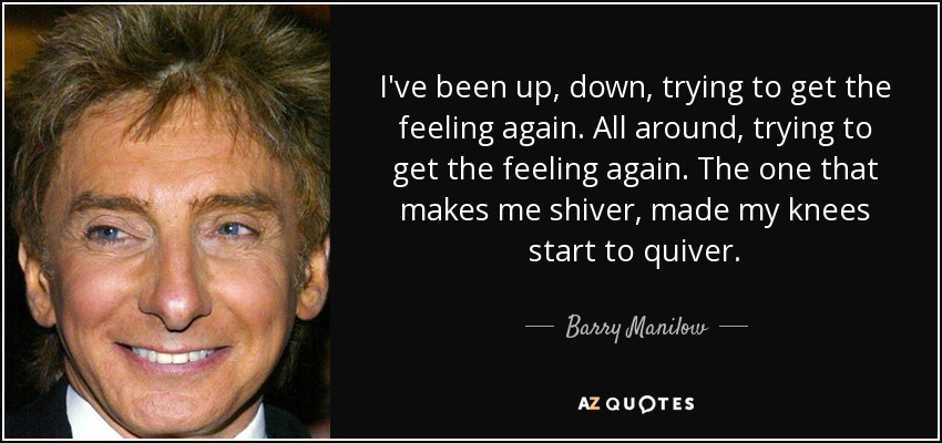 I've been up, down, trying to get the feeling again. All around, trying to get the feeling again. The one that makes me shiver, made my knees start to quiver. - Barry Manilow
