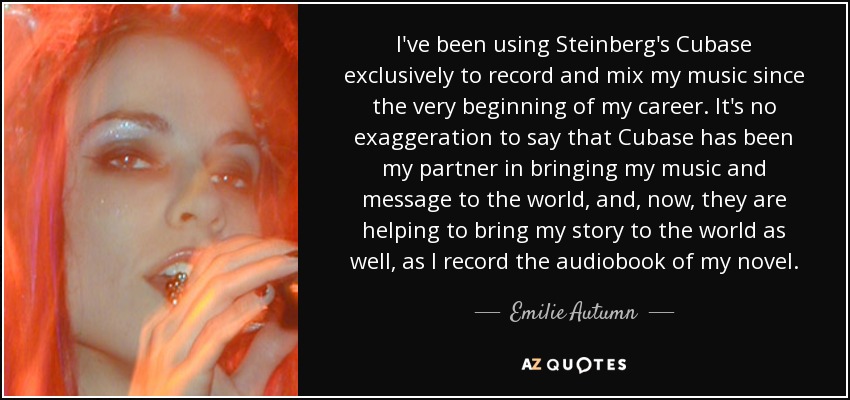 I've been using Steinberg's Cubase exclusively to record and mix my music since the very beginning of my career. It's no exaggeration to say that Cubase has been my partner in bringing my music and message to the world, and, now, they are helping to bring my story to the world as well, as I record the audiobook of my novel. - Emilie Autumn