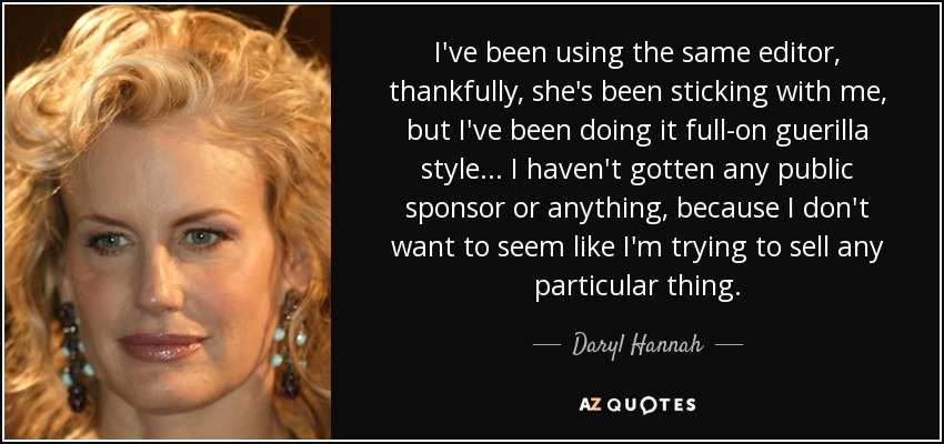 I've been using the same editor, thankfully, she's been sticking with me, but I've been doing it full-on guerilla style... I haven't gotten any public sponsor or anything, because I don't want to seem like I'm trying to sell any particular thing. - Daryl Hannah