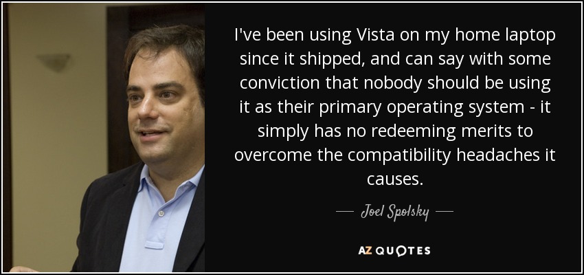 I've been using Vista on my home laptop since it shipped, and can say with some conviction that nobody should be using it as their primary operating system - it simply has no redeeming merits to overcome the compatibility headaches it causes. - Joel Spolsky