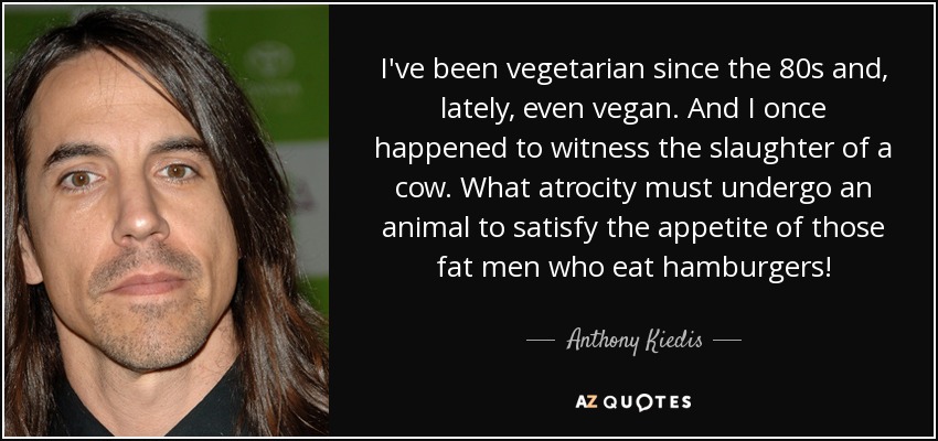 I've been vegetarian since the 80s and, lately, even vegan. And I once happened to witness the slaughter of a cow. What atrocity must undergo an animal to satisfy the appetite of those fat men who eat hamburgers! - Anthony Kiedis