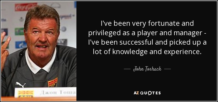 I've been very fortunate and privileged as a player and manager - I've been successful and picked up a lot of knowledge and experience. - John Toshack