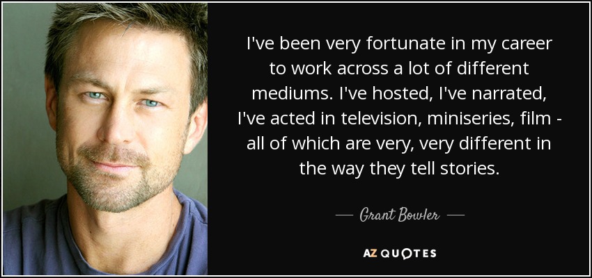 I've been very fortunate in my career to work across a lot of different mediums. I've hosted, I've narrated, I've acted in television, miniseries, film - all of which are very, very different in the way they tell stories. - Grant Bowler