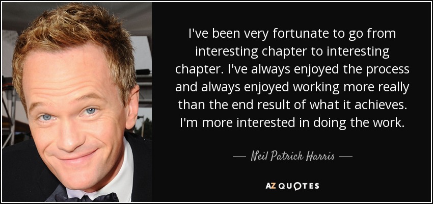 I've been very fortunate to go from interesting chapter to interesting chapter. I've always enjoyed the process and always enjoyed working more really than the end result of what it achieves. I'm more interested in doing the work. - Neil Patrick Harris