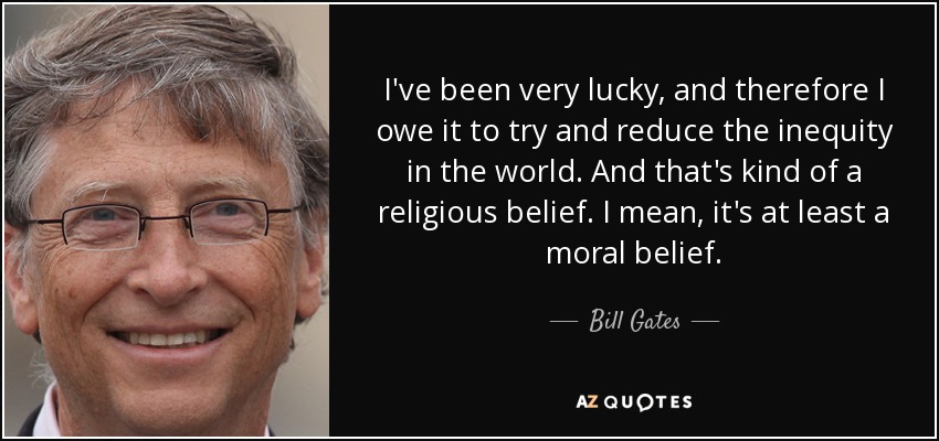 I've been very lucky, and therefore I owe it to try and reduce the inequity in the world. And that's kind of a religious belief. I mean, it's at least a moral belief. - Bill Gates