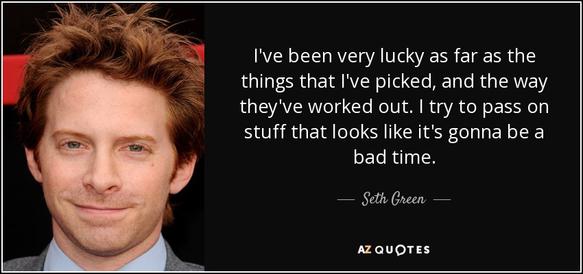 I've been very lucky as far as the things that I've picked, and the way they've worked out. I try to pass on stuff that looks like it's gonna be a bad time. - Seth Green