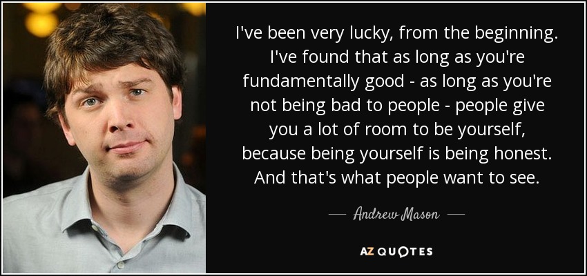 I've been very lucky, from the beginning. I've found that as long as you're fundamentally good - as long as you're not being bad to people - people give you a lot of room to be yourself, because being yourself is being honest. And that's what people want to see. - Andrew Mason