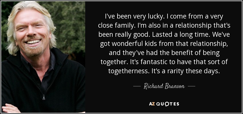 I've been very lucky. I come from a very close family. I'm also in a relationship that's been really good. Lasted a long time. We've got wonderful kids from that relationship, and they've had the benefit of being together. It's fantastic to have that sort of togetherness. It's a rarity these days. - Richard Branson