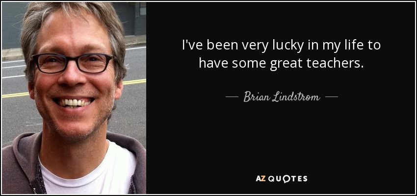 I've been very lucky in my life to have some great teachers. - Brian Lindstrom
