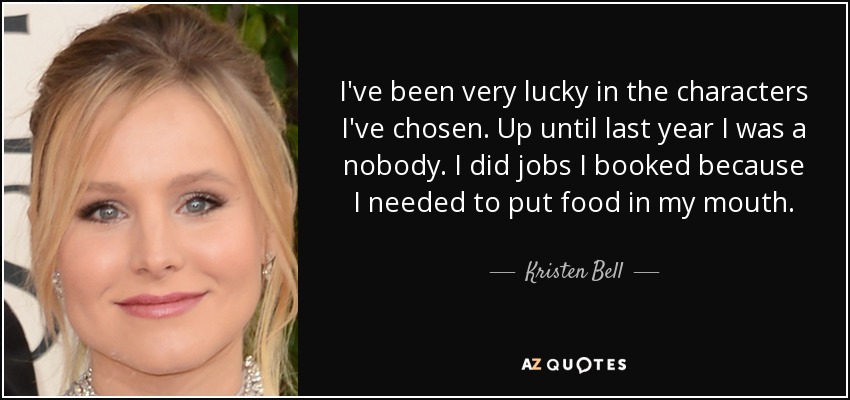 I've been very lucky in the characters I've chosen. Up until last year I was a nobody. I did jobs I booked because I needed to put food in my mouth. - Kristen Bell