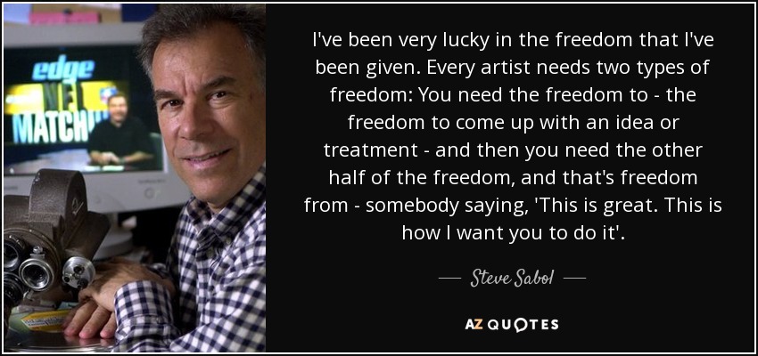 I've been very lucky in the freedom that I've been given. Every artist needs two types of freedom: You need the freedom to - the freedom to come up with an idea or treatment - and then you need the other half of the freedom, and that's freedom from - somebody saying, 'This is great. This is how I want you to do it'. - Steve Sabol