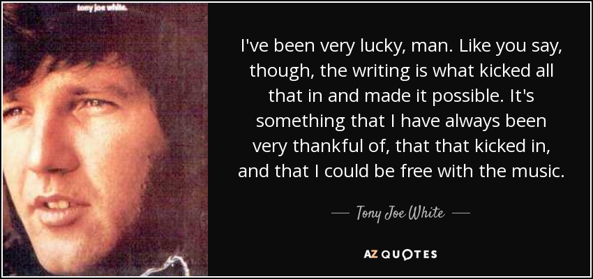 I've been very lucky, man. Like you say, though, the writing is what kicked all that in and made it possible. It's something that I have always been very thankful of, that that kicked in, and that I could be free with the music. - Tony Joe White