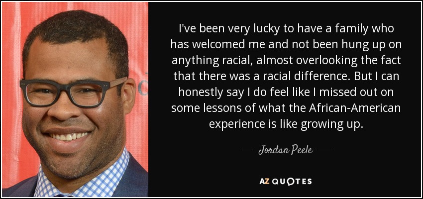 I've been very lucky to have a family who has welcomed me and not been hung up on anything racial, almost overlooking the fact that there was a racial difference. But I can honestly say I do feel like I missed out on some lessons of what the African-American experience is like growing up. - Jordan Peele