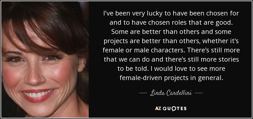 I've been very lucky to have been chosen for and to have chosen roles that are good. Some are better than others and some projects are better than others, whether it's female or male characters. There's still more that we can do and there's still more stories to be told. I would love to see more female-driven projects in general. - Linda Cardellini
