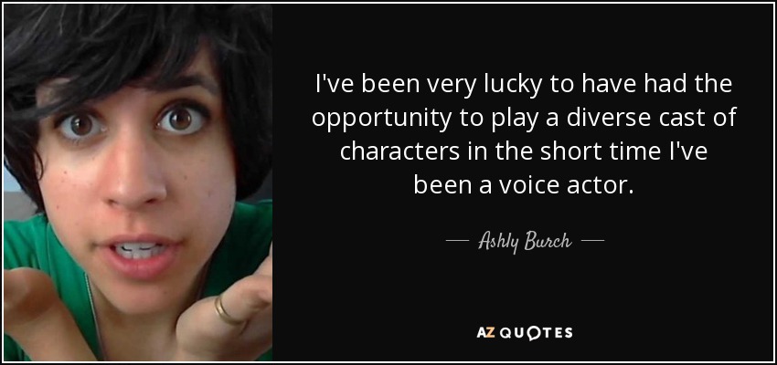 I've been very lucky to have had the opportunity to play a diverse cast of characters in the short time I've been a voice actor. - Ashly Burch
