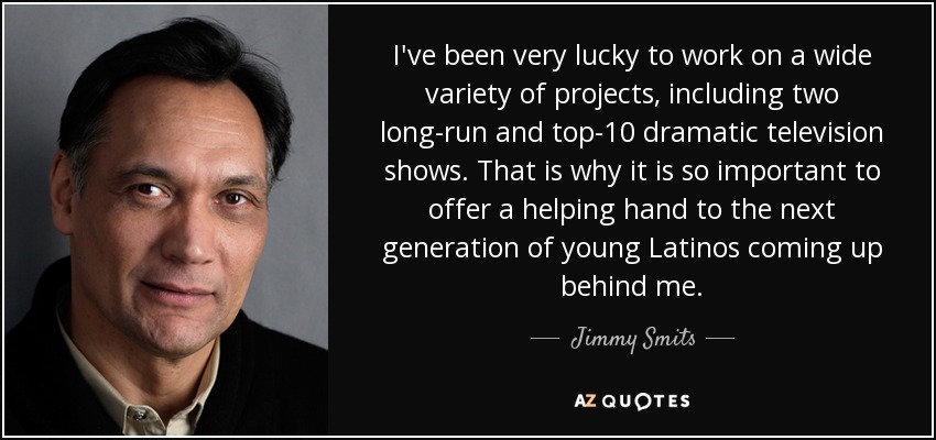 I've been very lucky to work on a wide variety of projects, including two long-run and top-10 dramatic television shows. That is why it is so important to offer a helping hand to the next generation of young Latinos coming up behind me. - Jimmy Smits