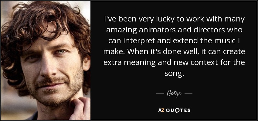 I've been very lucky to work with many amazing animators and directors who can interpret and extend the music I make. When it's done well, it can create extra meaning and new context for the song. - Gotye