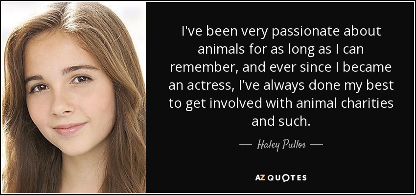 I've been very passionate about animals for as long as I can remember, and ever since I became an actress, I've always done my best to get involved with animal charities and such. - Haley Pullos
