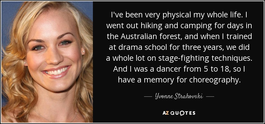 I've been very physical my whole life. I went out hiking and camping for days in the Australian forest, and when I trained at drama school for three years, we did a whole lot on stage-fighting techniques. And I was a dancer from 5 to 18, so I have a memory for choreography. - Yvonne Strahovski