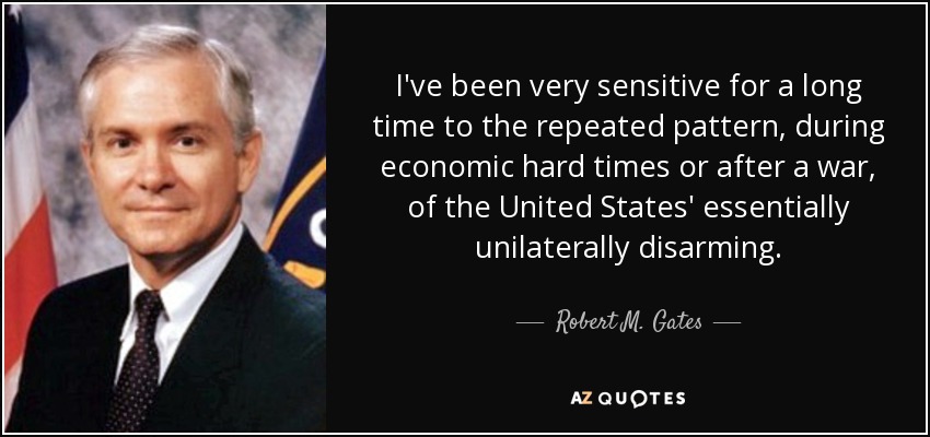 I've been very sensitive for a long time to the repeated pattern, during economic hard times or after a war, of the United States' essentially unilaterally disarming. - Robert M. Gates