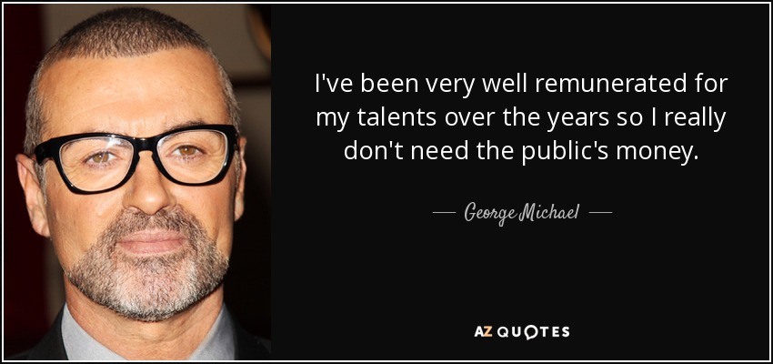 I've been very well remunerated for my talents over the years so I really don't need the public's money. - George Michael