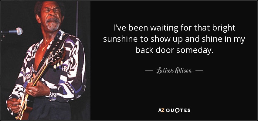 I've been waiting for that bright sunshine to show up and shine in my back door someday. - Luther Allison