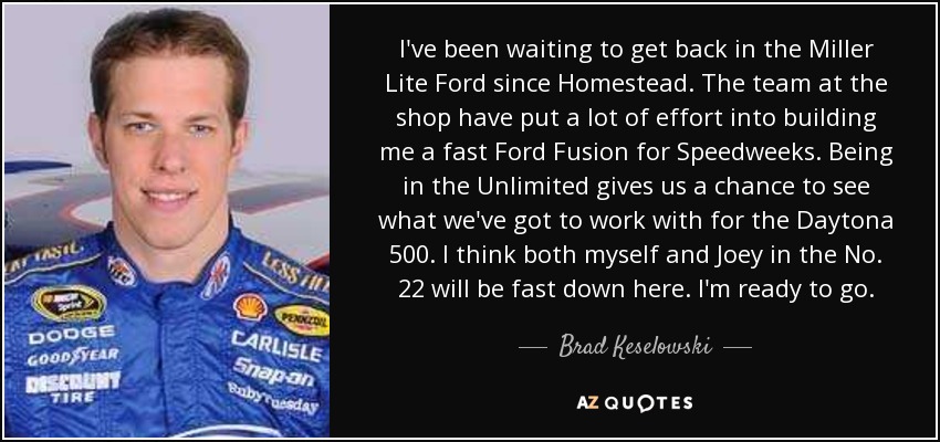 I've been waiting to get back in the Miller Lite Ford since Homestead. The team at the shop have put a lot of effort into building me a fast Ford Fusion for Speedweeks. Being in the Unlimited gives us a chance to see what we've got to work with for the Daytona 500. I think both myself and Joey in the No. 22 will be fast down here. I'm ready to go. - Brad Keselowski