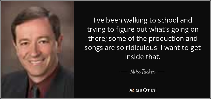 I've been walking to school and trying to figure out what's going on there; some of the production and songs are so ridiculous. I want to get inside that. - Mike Tucker