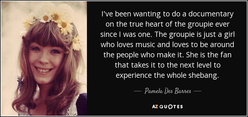 I've been wanting to do a documentary on the true heart of the groupie ever since I was one. The groupie is just a girl who loves music and loves to be around the people who make it. She is the fan that takes it to the next level to experience the whole shebang. - Pamela Des Barres