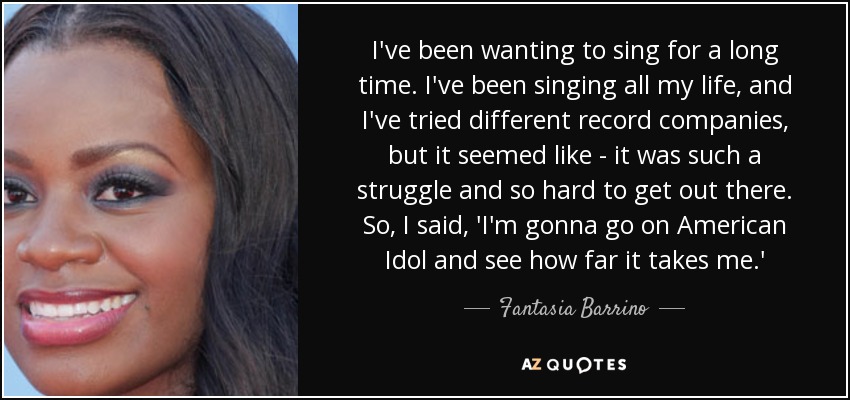 I've been wanting to sing for a long time. I've been singing all my life, and I've tried different record companies, but it seemed like - it was such a struggle and so hard to get out there. So, I said, 'I'm gonna go on American Idol and see how far it takes me.' - Fantasia Barrino