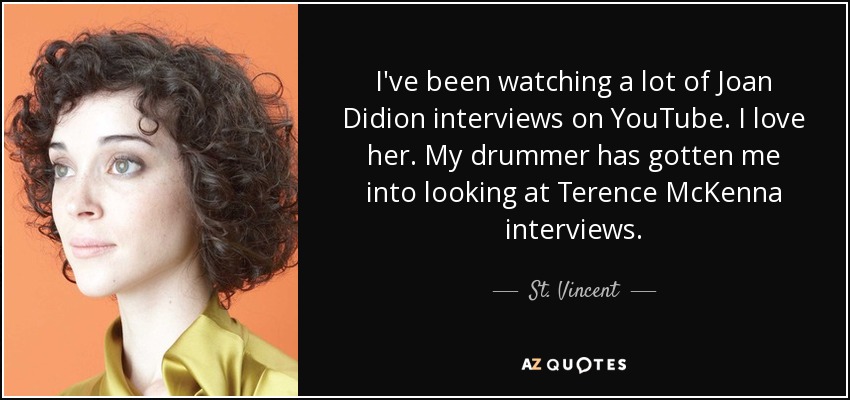 I've been watching a lot of Joan Didion interviews on YouTube. I love her. My drummer has gotten me into looking at Terence McKenna interviews. - St. Vincent