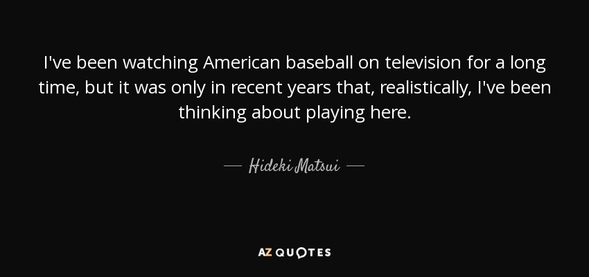 I've been watching American baseball on television for a long time, but it was only in recent years that, realistically, I've been thinking about playing here. - Hideki Matsui
