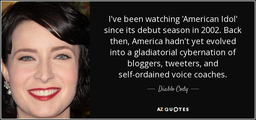 I've been watching 'American Idol' since its debut season in 2002. Back then, America hadn't yet evolved into a gladiatorial cybernation of bloggers, tweeters, and self-ordained voice coaches. - Diablo Cody