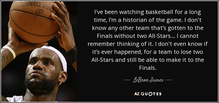 I've been watching basketball for a long time, I'm a historian of the game. I don't know any other team that's gotten to the Finals without two All-Stars... I cannot remember thinking of it. I don't even know if it's ever happened, for a team to lose two All-Stars and still be able to make it to the Finals. - LeBron James