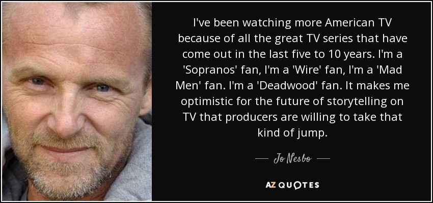 I've been watching more American TV because of all the great TV series that have come out in the last five to 10 years. I'm a 'Sopranos' fan, I'm a 'Wire' fan, I'm a 'Mad Men' fan. I'm a 'Deadwood' fan. It makes me optimistic for the future of storytelling on TV that producers are willing to take that kind of jump. - Jo Nesbo