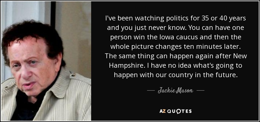 I've been watching politics for 35 or 40 years and you just never know. You can have one person win the Iowa caucus and then the whole picture changes ten minutes later. The same thing can happen again after New Hampshire. I have no idea what's going to happen with our country in the future. - Jackie Mason