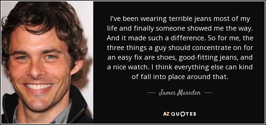I've been wearing terrible jeans most of my life and finally someone showed me the way. And it made such a difference. So for me, the three things a guy should concentrate on for an easy fix are shoes, good-fitting jeans, and a nice watch. I think everything else can kind of fall into place around that. - James Marsden