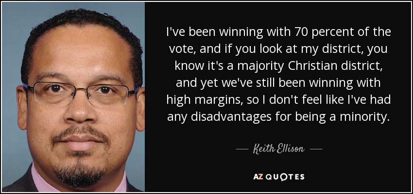 I've been winning with 70 percent of the vote, and if you look at my district, you know it's a majority Christian district, and yet we've still been winning with high margins, so I don't feel like I've had any disadvantages for being a minority. - Keith Ellison