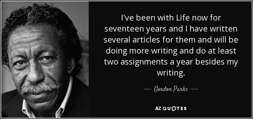 I've been with Life now for seventeen years and I have written several articles for them and will be doing more writing and do at least two assignments a year besides my writing. - Gordon Parks
